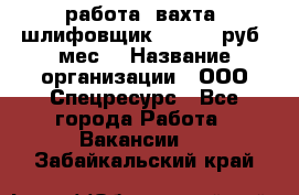 работа. вахта. шлифовщик. 50 000 руб./мес. › Название организации ­ ООО Спецресурс - Все города Работа » Вакансии   . Забайкальский край